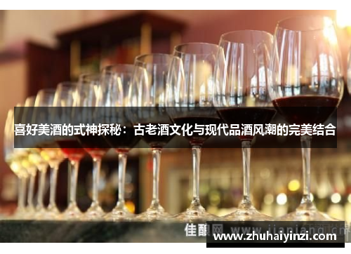 喜好美酒的式神探秘：古老酒文化与现代品酒风潮的完美结合